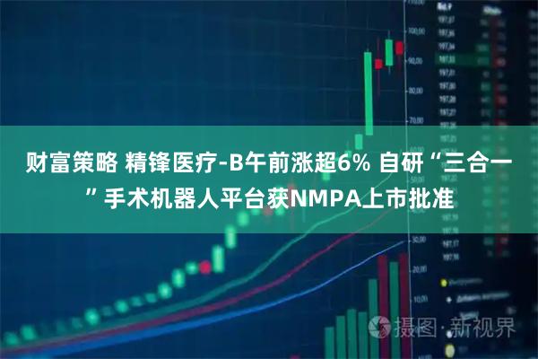 财富策略 精锋医疗-B午前涨超6% 自研“三合一”手术机器人平台获NMPA上市批准